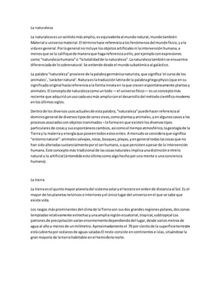 La naturaleza 
La naturaleza es un sentido más amplio, es equivalente al mundo natural, mundo también 
Material o universo material. El término hace referencia a los fenómenos del mundo físico, y a la 
vida en general. Por lo general no incluye los objetos artificiales ni la intervención humana, a 
menos que se la califique de manera que haga referencia a ello, por ejemplo con expresiones 
como “naturaleza humana” o “la totalidad de la naturaleza”. La naturaleza también se encuentra 
diferenciada de lo sobrenatural. Se extiende desde el mundo subatómico al galáctico. 
La palabra “naturaleza” proviene de la palabra germánica naturista, que significa ‘el curso de los 
animales’, ‘carácter natural’. Natura es la traducción latina de la palabra griega physis (que en su 
significado original hacía referencia a la forma innata en la que crecen espontáneamente plantas y 
animales. El concepto de naturaleza como un todo —el universo físico— es un concepto más 
reciente que adquirió un uso cada vez más amplio con el desarrollo del método científico moderno 
en los últimos siglos. 
Dentro de los diversos usos actuales de esta palabra, “naturaleza” puede hacer referencia al 
dominio general de diversos tipos de seres vivos, como plantas y animales, y en algunos casos a los 
procesos asociados con objetos inanimados – la forma en que existen los diversos tipos 
particulares de cosas y sus espontáneos cambios, así como el tiempo atmosférico, la geología de la 
Tierra y la materia y energía que poseen todos estos entes. A menudo se considera que significa 
“entorno natural”: animales salvajes, rocas, bosques, playas, y en general todas las cosas que no 
han sido alteradas sustancialmente por el ser humano, o que persisten a pesar de la intervención 
humana. Este concepto más tradicional de las cosas naturales implica una distinción entre lo 
natural y lo artificial (entendido esto último como algo hecho por una mente o una conciencia 
humana). 
La tierra 
La tierra es el quinto mayor planeta del sistema solar y el tercero en orden de distancia al Sol. Es el 
mayor de los planetas telúricos o interiores y el único lugar del universo en el que se sabe que 
existe vida. 
Los rasgos más prominentes del clima de la Tierra son sus dos grandes regiones polares, dos zonas 
templadas relativamente estrechas y una amplia región ecuatorial, tropical, subtropical Los 
patrones de precipitación varían enormemente dependiendo del lugar, desde varios metros de 
agua al año a menos de un milímetro. Aproximadamente el 70 por ciento de la superficie terrestre 
está cubierta por océanos de aguas saladas El resto consiste en continentes e islas, situándose la 
gran mayoría de la tierra habitable en el hemisferio norte. 
 
