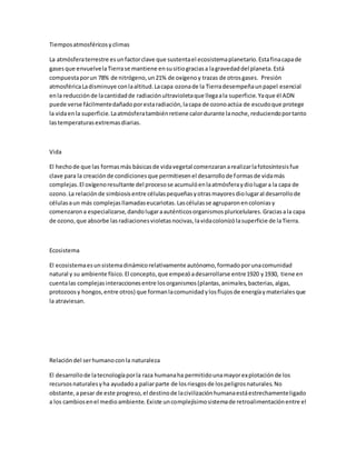 Tiempos atmosféricos y climas 
La atmósfera terrestre es un factor clave que sustenta el ecosistema planetario. Esta fina capa de 
gases que envuelve la Tierra se mantiene en su sitio gracias a la gravedad del planeta. Está 
compuesta por un 78% de nitrógeno, un 21% de oxígeno y trazas de otros gases. Presión 
atmosférica La disminuye con la altitud. La capa ozona de la Tierra desempeña un papel esencial 
en la reducción de la cantidad de radiación ultravioleta que llega a la superficie. Ya que él ADN 
puede verse fácilmente dañado por esta radiación, la capa de ozono actúa de escudo que protege 
la vida en la superficie. La atmósfera también retiene calor durante la noche, reduciendo por tanto 
las temperaturas extremas diarias. 
Vida 
El hecho de que las formas más básicas de vida vegetal comenzaran a realizar la fotosíntesis fue 
clave para la creación de condiciones que permitiesen el desarrollo de formas de vida más 
complejas. El oxígeno resultante del proceso se acumuló en la atmósfera y dio lugar a la capa de 
ozono. La relación de simbiosis entre células pequeñas y otras mayores dio lugar al desarrollo de 
células a un más complejas llamadas eucariotas. Las células se agruparon en colonias y 
comenzaron a especializarse, dando lugar a auténticos organismos pluricelulares. Gracias a la capa 
de ozono, que absorbe las radiaciones violetas nocivas, la vida colonizó la superficie de la Tierra. 
Ecosistema 
El ecosistema es un sistema dinámico relativamente autónomo, formado por una comunidad 
natural y su ambiente físico. El concepto, que empezó a desarrollarse entre 1920 y 1930, tiene en 
cuenta las complejas interacciones entre los organismos (plantas, animales, bacterias, algas, 
protozoos y hongos, entre otros) que forman la comunidad y los flujos de energía y materiales que 
la atraviesan. 
Relación del ser humano con la naturaleza 
El desarrollo de la tecnología por la raza humana ha permitido una mayor explotación de los 
recursos naturales y ha ayudado a paliar parte de los riesgos de los peligros naturales. No 
obstante, a pesar de este progreso, el destino de la civilización humana está estrechamente ligado 
a los cambios en el medio ambiente. Existe un complejísimo sistema de retroalimentación entre el 
 