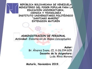 REPÚBLICA BOLIVARIANA DE VENEZUELA
MINISTERIO DEL PODER POPULAR PARA LA
EDUCACIÓN UNIVERSITARIA,
CIENCIA Y TECNOLOGÍA
INSTITUTO UNIVERSITARIO POLITÉCNICO
“SANTIAGO MARIÑO”
EXTENSION MATURÍN
Maturín, Noviembre 2019.
ADMINISTRACION DE PERSONAL
Actividad: Elaboración de Mapas Conceptuales.
Autor:
Br. Álvarez Ivana, CI. V-26.294.609.
Docente de la Asignatura:
Lcdo. Rixio Moreno
 