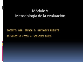 Módulo V
      Metodología de la evaluación


DOCENTE: DRA. BRENDA I. SANTANDER ERGUETA

ESTUDIANTE: IVANA L. GALLARDO LAURA
 
