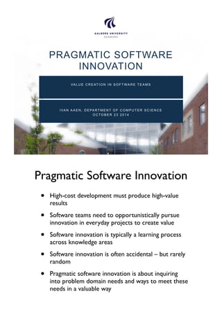 PRAGMATIC SOFTWARE 
INNOVATION 
VALUE CREATION IN SOFTWARE TEAMS 
I VAN AAEN, DEPARTMENT OF COMPUTER SCIENCE 
OCTOBER 23 2014 
Pragmatic Software Innovation 
• High-cost development must produce high-value 
results 
• Software teams need to opportunistically pursue 
innovation in everyday projects to create value 
• Software innovation is typically a learning process 
across knowledge areas 
• Software innovation is often accidental – but rarely 
random 
• Pragmatic software innovation is about inquiring 
into problem domain needs and ways to meet these 
needs in a valuable way 
 