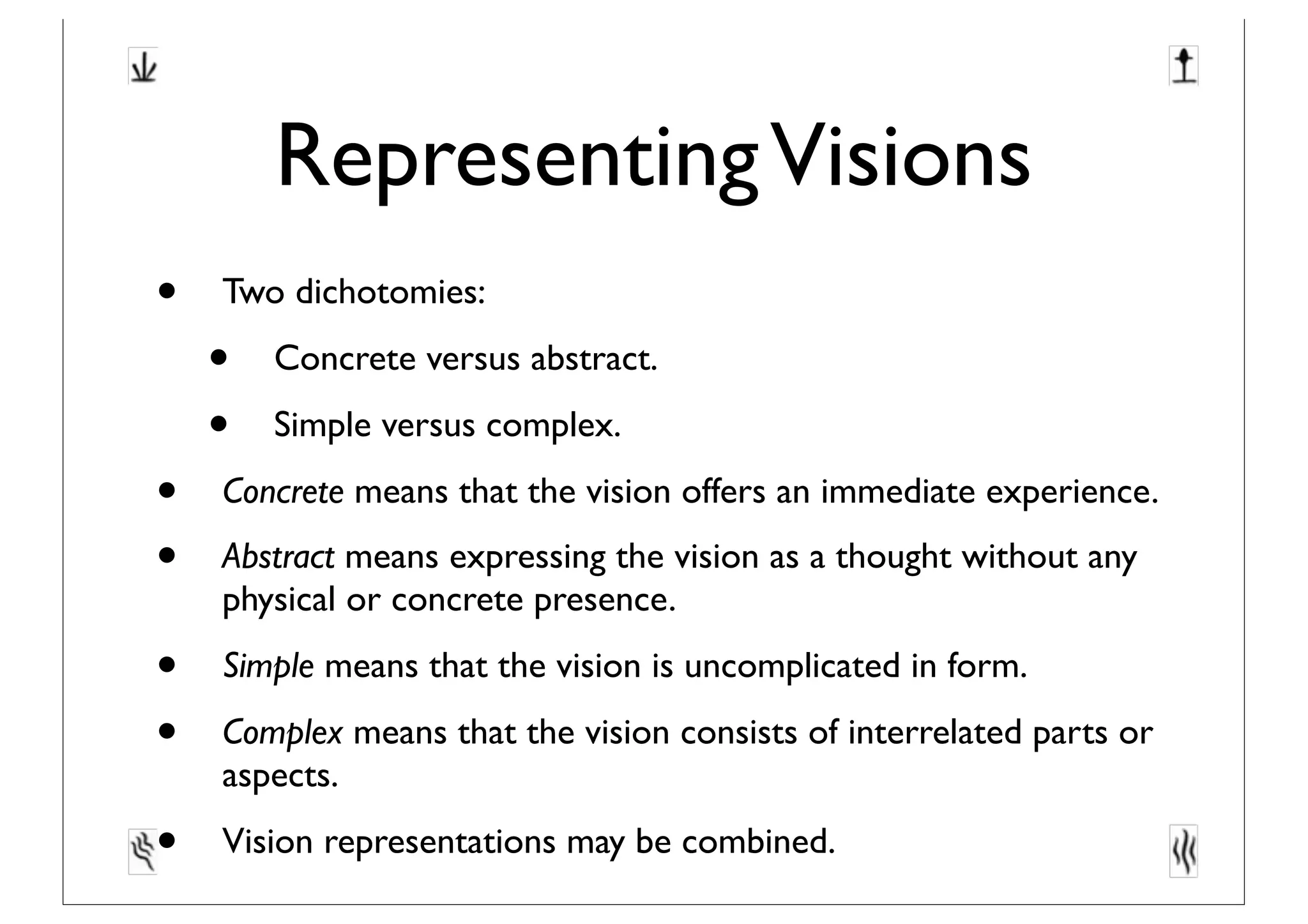RepresentingVisions
• Two dichotomies:
• Concrete versus abstract.
• Simple versus complex.
• Concrete means that the vision offers an immediate experience.
• Abstract means expressing the vision as a thought without any
physical or concrete presence.
• Simple means that the vision is uncomplicated in form.
• Complex means that the vision consists of interrelated parts or
aspects.
• Vision representations may be combined.
 
