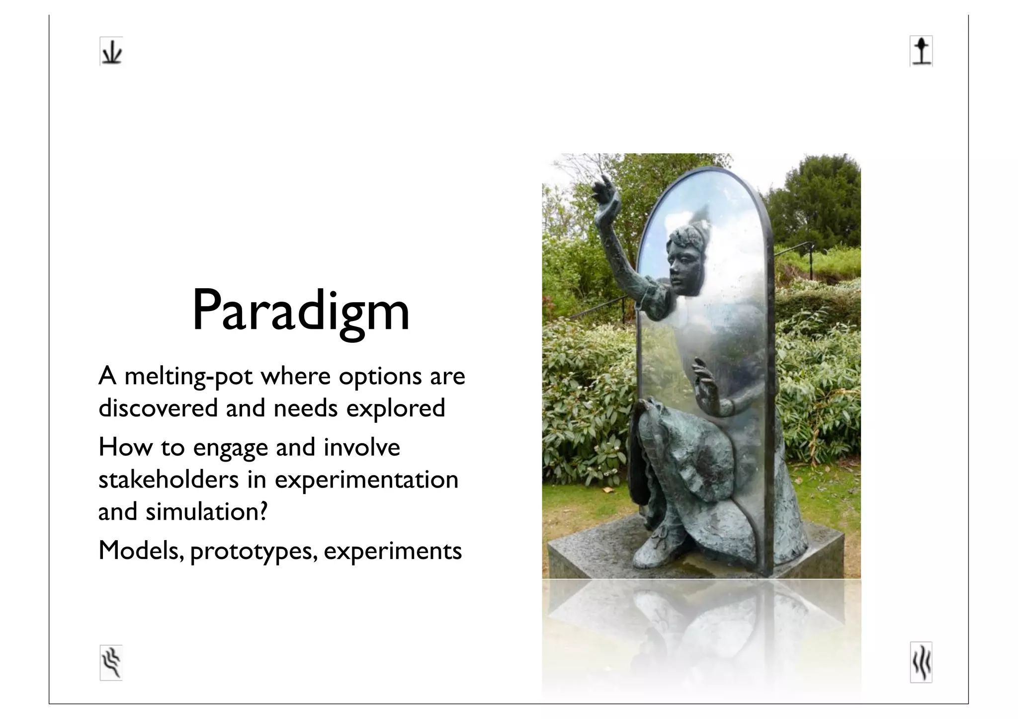 Paradigm
A melting-pot where options are
discovered and needs explored
How to engage and involve
stakeholders in experimentation
and simulation?
Models, prototypes, experiments
 