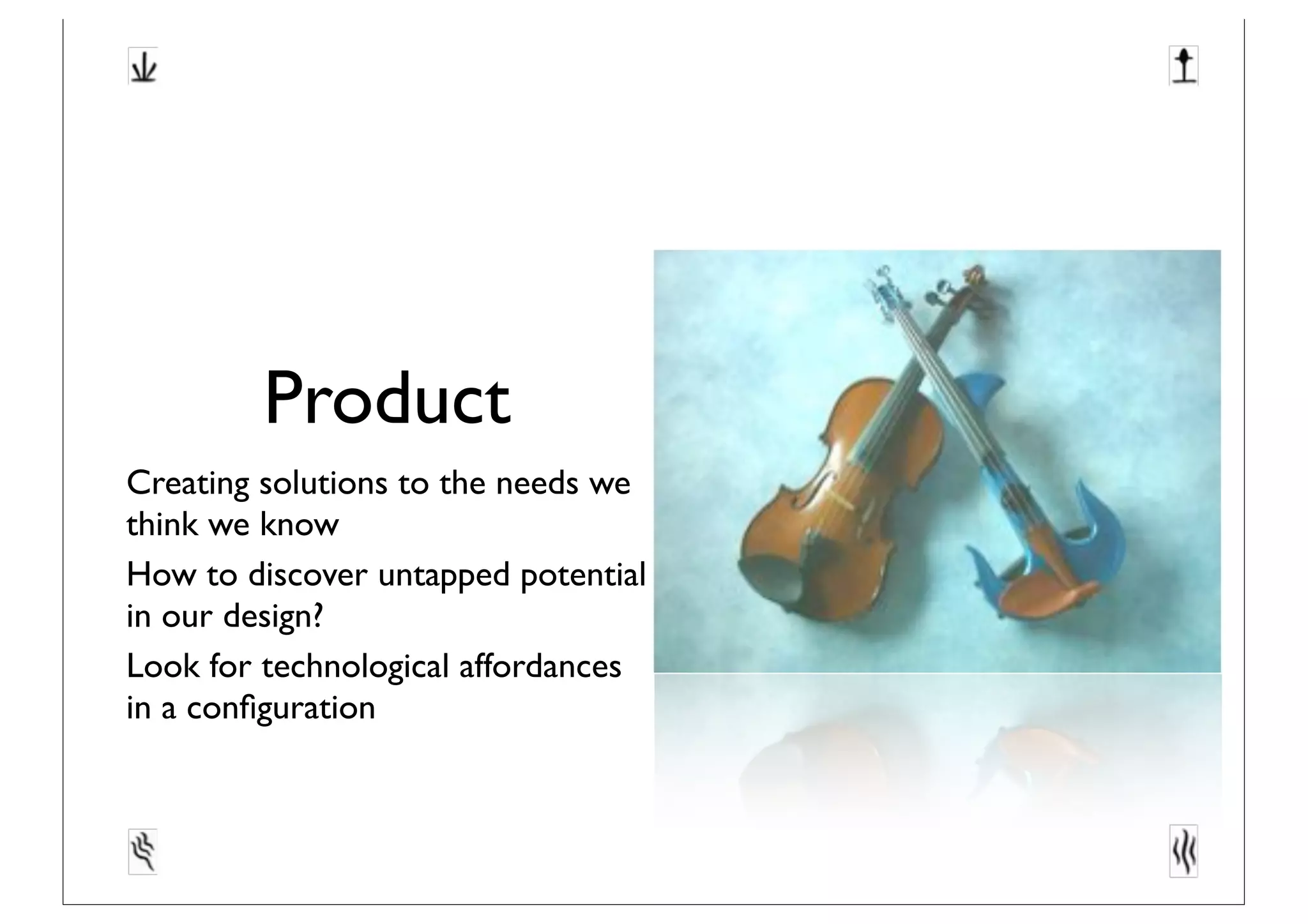Product
Creating solutions to the needs we
think we know
How to discover untapped potential
in our design?
Look for technological affordances
in a conﬁguration
 