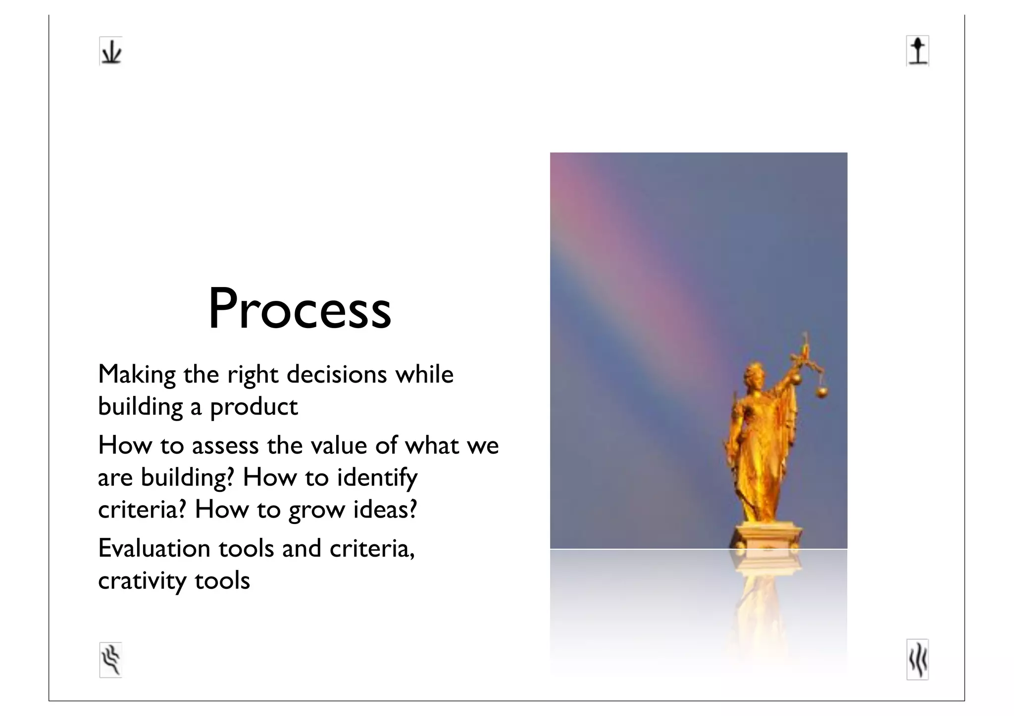 Process
Making the right decisions while
building a product
How to assess the value of what we
are building? How to identify
criteria? How to grow ideas?
Evaluation tools and criteria,
crativity tools
 