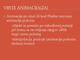 VRSTE ANIMACIJA(2A)
 Animacija po stazi ili kod Flasha nazvana
animacija pokreta
-objekt se pomiče po određenoj putanji
pri čemu se ne mijenja njegov oblik
nego samo položaj
-interpolacija pozicije (animacija pokreta-
motion tween)
 