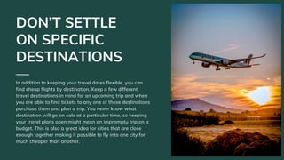 In addition to keeping your travel dates flexible, you can
find cheap flights by destination. Keep a few different
travel ...