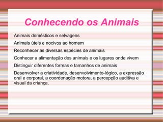 Conhecendo os Animais Animais domésticos e selvagens Animais úteis e nocivos ao homem Reconhecer as diversas espécies de animais Conhecer a alimentação dos animais e os lugares onde vivem Distinguir diferentes formas e tamanhos de animais Desenvolver a criatividade, desenvolvimento-lógico, a expressão oral e corporal, a coordenação motora, a percepção auditiva e visual da criança. 