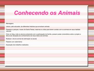 Conhecendo os Animais Mensagens Leitura, pelo educador, de diferentes histórias que envolvam animais Passeios a parques, museu de Santa Teresa, reservas ou sítios para terem contato com os animais em seus habitats naturais Criar um blog, onde os alunos juntamente com a participação da família, possam postar comentários sobre o projeto e denunciar situações de conhecimento de maus tratos aos animais Realizar o dia do animal de estimação na escola Palestra com veterinários Exposição dos trabalhos realizados 