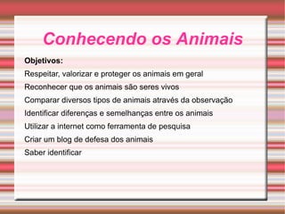 Conhecendo os Animais Objetivos: Respeitar, valorizar e proteger os animais em geral Reconhecer que os animais são seres vivos Comparar diversos tipos de animais através da observação Identificar diferenças e semelhanças entre os animais Utilizar a internet como ferramenta de pesquisa Criar um blog de defesa dos animais Saber identificar 