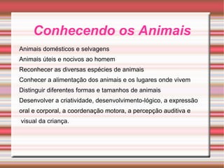 Conhecendo os Animais Animais domésticos e selvagens Animais úteis e nocivos ao homem Reconhecer as diversas espécies de animais Conhecer a alimentação dos animais e os lugares onde vivem Distinguir diferentes formas e tamanhos de animais Desenvolver a criatividade, desenvolvimento-lógico, a expressão oral e corporal, a coordenação motora, a percepção auditiva e visual da criança. 