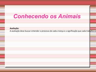 Conhecendo os Animais Avaliação: A avaliação deve buscar entender o processo de cada criança e a significação que cada trabalho comporta. A observação do grupo, além de diária e constante, deve fazer parte de uma atitude sistemática do professor dentro do seu espaço de trabalho 