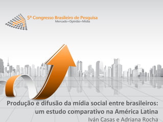 Produção e difusão da mídia social entre brasileiros:
        um estudo comparativo na América Latina
                            Iván Casas e Adriana Rocha
 