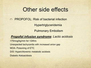 Other side effects
PROPOFOL: Risk of bacterial infection
Hypertriglyceridemia
Pulmonary Embolism
Propofol infusion syndrome: Lactic acidosis
>75mcg/kg/min for >24hrs
Unexpected tachycardia with increased anion gap
MOA- Poisoning of ETC
D/D: Hyperchloremic metabolic acidosis
Diabetic Ketoacidosis
 