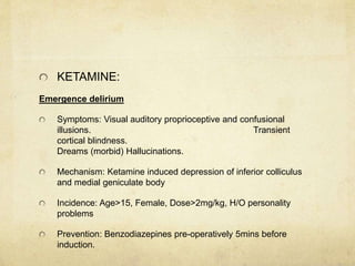 KETAMINE:
Emergence delirium
Symptoms: Visual auditory proprioceptive and confusional
illusions. Transient
cortical blindness.
Dreams (morbid) Hallucinations.
Mechanism: Ketamine induced depression of inferior colliculus
and medial geniculate body
Incidence: Age>15, Female, Dose>2mg/kg, H/O personality
problems
Prevention: Benzodiazepines pre-operatively 5mins before
induction.
 
