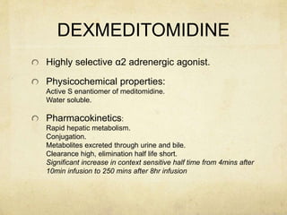 DEXMEDITOMIDINE
Highly selective α2 adrenergic agonist.
Physicochemical properties:
Active S enantiomer of meditomidine.
Water soluble.
Pharmacokinetics:
Rapid hepatic metabolism.
Conjugation.
Metabolites excreted through urine and bile.
Clearance high, elimination half life short.
Significant increase in context sensitive half time from 4mins after
10min infusion to 250 mins after 8hr infusion
 
