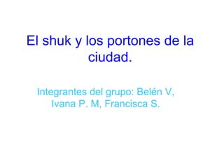 El shuk y los portones de la ciudad. Integrantes del grupo: Belén V, Ivana P. M, Francisca S. 