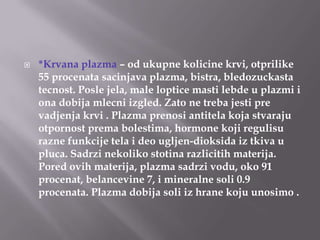 

*Krvana plazma – od ukupne kolicine krvi, otprilike
55 procenata sacinjava plazma, bistra, bledozuckasta
tecnost. Posle jela, male loptice masti lebde u plazmi i
ona dobija mlecni izgled. Zato ne treba jesti pre
vadjenja krvi . Plazma prenosi antitela koja stvaraju
otpornost prema bolestima, hormone koji regulisu
razne funkcije tela i deo ugljen-dioksida iz tkiva u
pluca. Sadrzi nekoliko stotina razlicitih materija.
Pored ovih materija, plazma sadrzi vodu, oko 91
procenat, belancevine 7, i mineralne soli 0.9
procenata. Plazma dobija soli iz hrane koju unosimo .

 