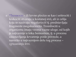 

*TROMBOCITI – ili krvne plocice se kao i eritrociti i
leukociti stvaraju u kostanoj srzi, ali iz celija
koja se nazivaju megakariociti tj. predstavljaju
fragmente megakariocita. Trombociti u
organizmu imaju veoma vazne uloge, od kojih
je najvaznije u toku hemostaze, tj. u procesu
zaustavljanja krvarenja posle povrede, a
narocito u najvaznijem delu tog procesa –
zgrusavanju krvi.

 