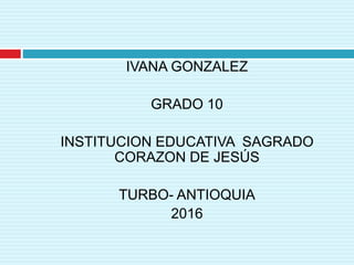 IVANA GONZALEZ
GRADO 10
INSTITUCION EDUCATIVA SAGRADO
CORAZON DE JESÚS
TURBO- ANTIOQUIA
2016
 