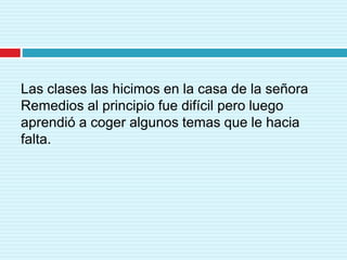 Las clases las hicimos en la casa de la señora
Remedios al principio fue difícil pero luego
aprendió a coger algunos temas que le hacia
falta.
 
