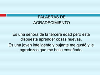 PALABRAS DE
AGRADECIMIENTO
Es una señora de la tercera edad pero esta
dispuesta aprender cosas nuevas.
Es una joven inteligente y pujante me gustó y le
agradezco que me halla enseñado.
 