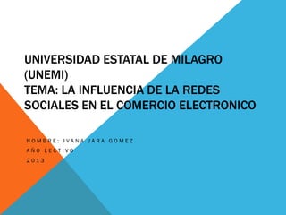 UNIVERSIDAD ESTATAL DE MILAGRO
(UNEMI)
TEMA: LA INFLUENCIA DE LA REDES
SOCIALES EN EL COMERCIO ELECTRONICO

NOMBRE: IVANA JARA GOMEZ
AÑO LECTIVO
2013
 