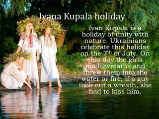 Ivana Kupala holiday
Ivan Kupala is a
holiday of unity with
nature. Ukrainians
celebrate this holiday
on the 7th of July. On
this day the girls
made wreaths and
threw them into the
water or fire; if a guy
took out a wreath, she
had to kiss him.
 