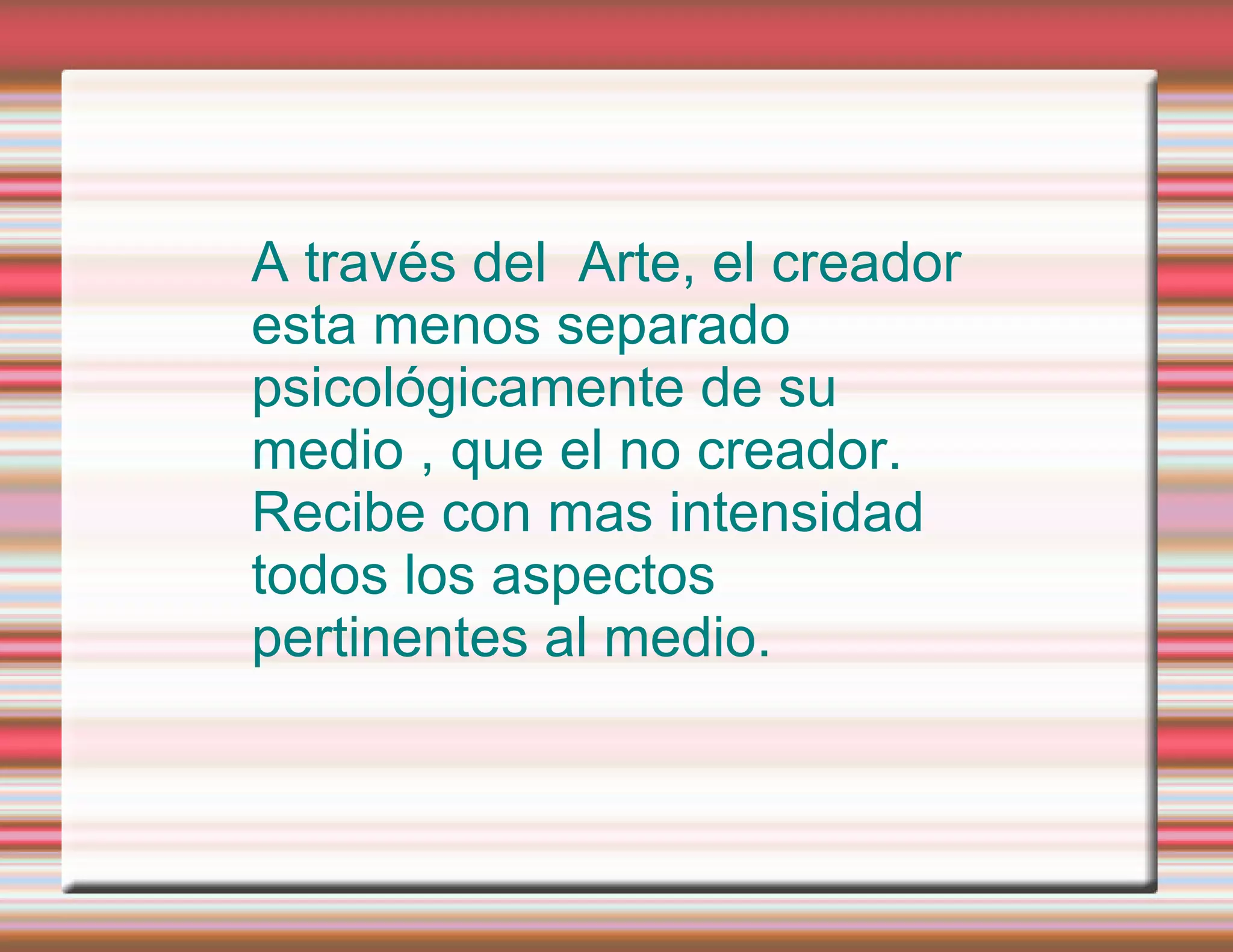 A través del Arte, el creador esta menos separado psicológicamente de su medio , que el no creador. Recibe con mas intensidad todos los aspectos pertinentes al medio.