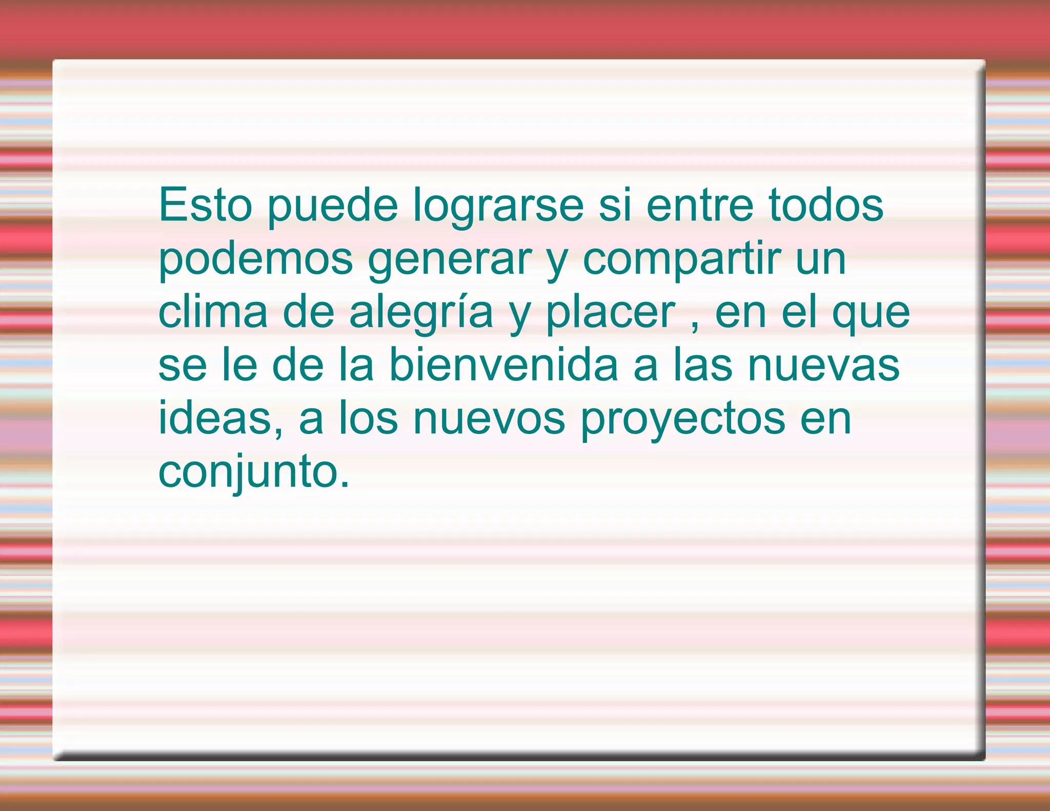 Esto puede lograrse si entre todos podemos generar y compartir un clima de alegría y placer , en el que se le de la bienvenida a las nuevas ideas, a los nuevos proyectos en conjunto.