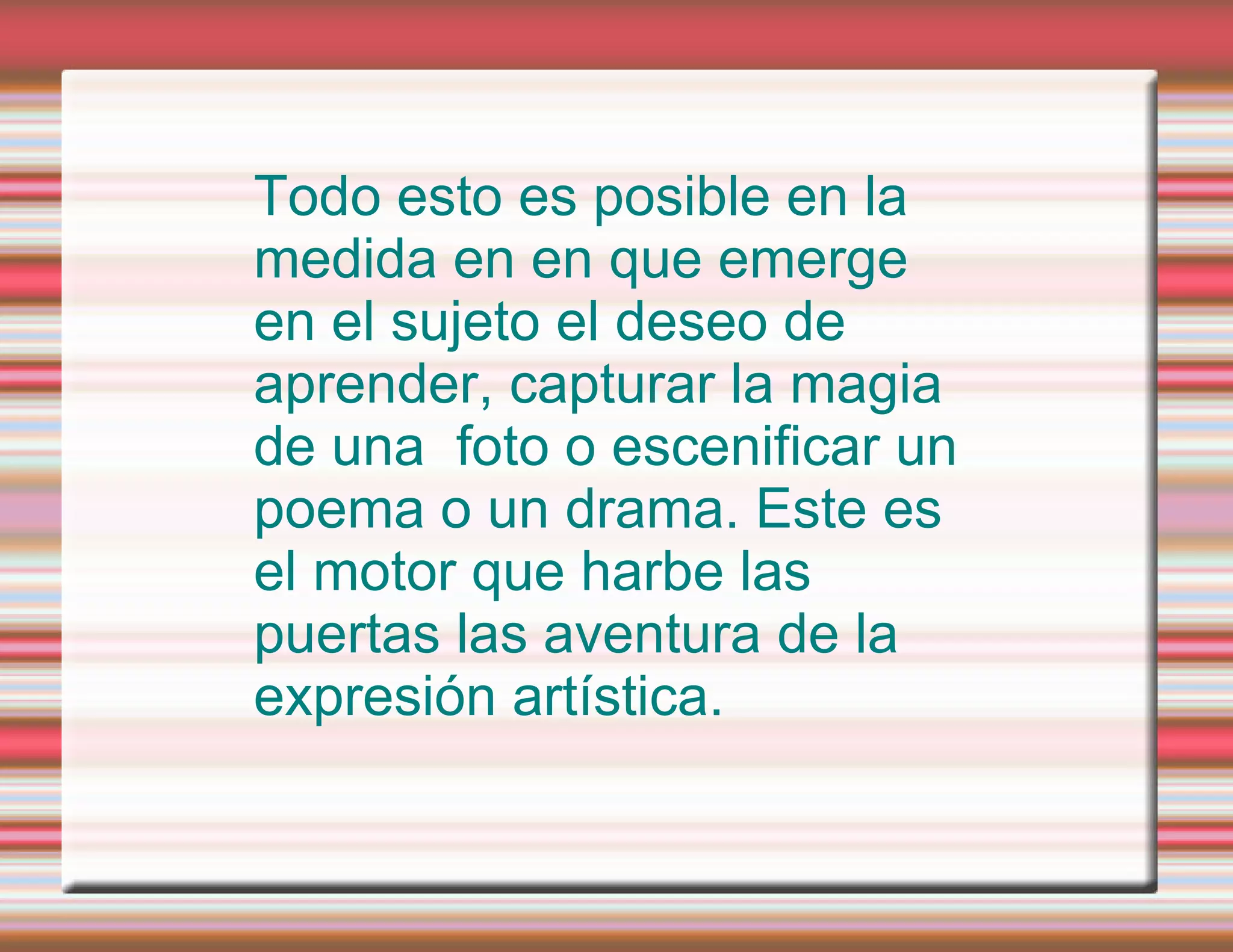 Todo esto es posible en la medida en en que emerge en el sujeto el deseo de aprender, capturar la magia de una foto o escenificar un poema o un drama. Este es el motor que harbe las puertas las aventura de la expresión artística.
