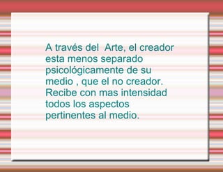 A través del  Arte, el creador esta menos separado psicológicamente de su medio , que el no creador. Recibe con mas intensidad todos los aspectos pertinentes al medio. 