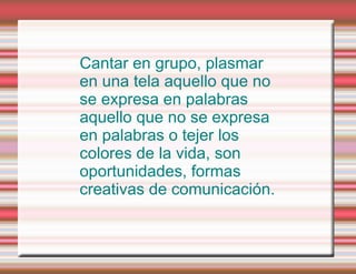 Cantar en grupo, plasmar en una tela aquello que no se expresa en palabras aquello que no se expresa en palabras o tejer los colores de la vida, son oportunidades, formas creativas de comunicación. 