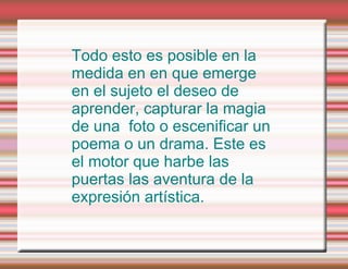 Todo esto es posible en la medida en en que emerge en el sujeto el deseo de aprender, capturar la magia de una  foto o escenificar un poema o un drama. Este es el motor que harbe las puertas las aventura de la expresión artística. 
