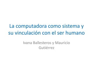 La computadora como sistema y
su vinculación con el ser humano
Ivana Ballesteros y Mauricio
Gutiérrez
 