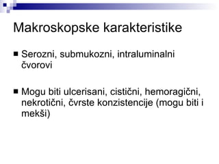 Makroskopske karakteristike Serozni, submukozni, intraluminalni čvorovi Mogu biti ulcerisani, cistični, hemoragični, nekrotični, čvrste konzistencije (mogu biti i mekši) 