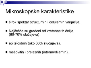 Mikroskopske karakteristike širok spektar strukturnih i celularnih varijacija. Najčešće su građeni od vretenastih ćelija (60-70% slučajeva) epiteloidnih (oko 30% slučajeva),  mešovitih i prelaznih (intermedijarnih). 