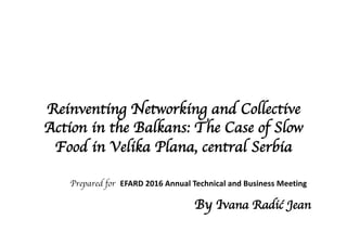 Reinventing Networking and Collective
Action in the Balkans: The Case of Slow
Food in Velika Plana, central Serbia
Prepared for EFARD	2016	Annual Technical and	Business	Meeting	
By Ivana Radić Jean
 