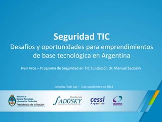 Seguridad TIC 
Desafíos y oportunidades para emprendimientos 
de base tecnológica en Argentina 
Iván Arce – Programa de Seguridad en TIC Fundación Dr. Manuel Sadosky 
Córdoba Tech Day – 2 de septiembre de 2014 
 