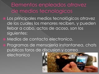 Los principales medios tecnológicos atravez
de los cuales los menores reciben, y pueden
llebar a cabo, actos de acoso, son los
siguientes:
 Medios de contacto electronico.
 Programas de mensajeria instantanea, chats
publicos foros de discusion y correo
electronico


 