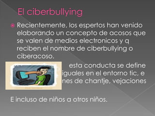 Recientemente, los espertos han venido
elaborando un concepto de acosos que
se valen de medios electronicos y q
reciben el nombre de ciberbullying o
ciberacoso.
esta conducta se define
como acoso en iguales en el entorno tic, e
incluye actuacones de chantje, vejaciones


E incluso de niños a otros niños.

 