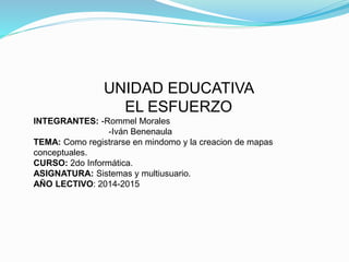 UNIDAD EDUCATIVA 
EL ESFUERZO 
INTEGRANTES: -Rommel Morales 
-Iván Benenaula 
TEMA: Como registrarse en mindomo y la creacion de mapas 
conceptuales. 
CURSO: 2do Informática. 
ASIGNATURA: Sistemas y multiusuario. 
AÑO LECTIVO: 2014-2015 
 