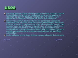 usos Los infrarrojos se utilizan en los equipos de visión nocturna cuando la cantidad de luz visible es insuficiente para ver los objetos. La radiación se recibe y después se refleja en una pantalla. Los objetos más calientes se convierten en los más luminosos. Un uso muy común es el que hacen los comandos a distancia (telecomandos o mando a distancia) que generalmente utilizan los infrarrojos en vez de ondas de radio ya que no interfieren con otras señales como las señales de televisión. Los infrarrojos también se utilizan para comunicar a corta distancia los ordenadores con susperiféricos. Los aparatos que utilizan este tipo de comunicación cumplen generalmente un estándar publicado por Infrared Data Association. La luz utilizada en las fibras ópticas es generalmente de infrarrojos. Anterior    siguiente 
