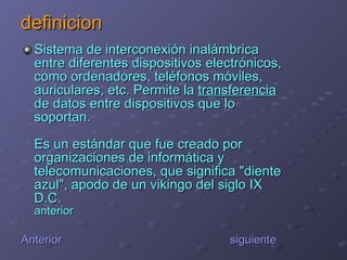 definicion Sistema de interconexión inalámbrica entre diferentes dispositivos electrónicos, como ordenadores, teléfonos móviles, auriculares, etc. Permite la  transferencia  de datos entre dispositivos que lo soportan. Es un estándar que fue creado por organizaciones de informática y telecomunicaciones, que significa "diente azul", apodo de un vikingo del siglo IX D.C. anterior Anterior   siguiente 