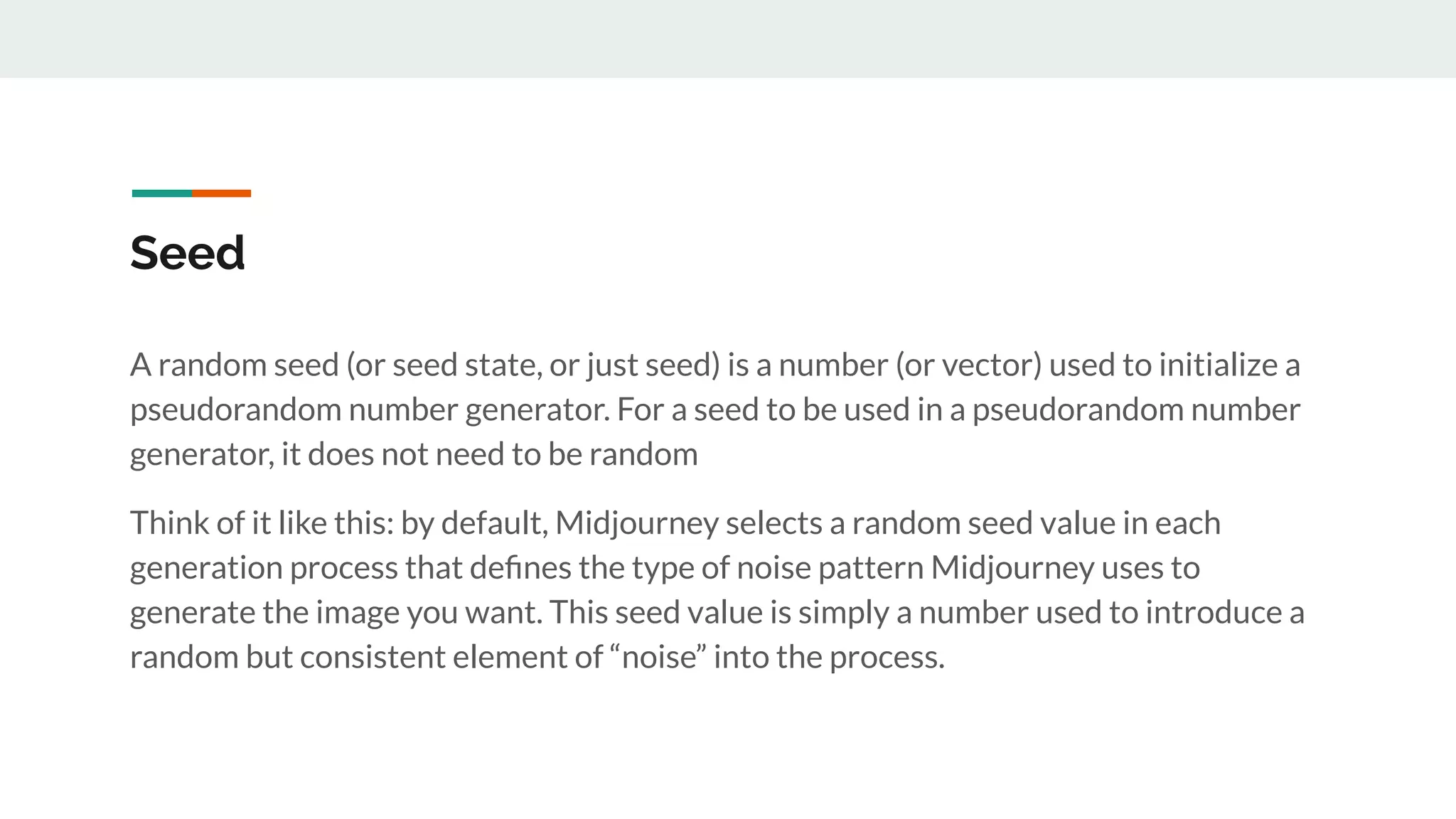 Seed
A random seed (or seed state, or just seed) is a number (or vector) used to initialize a
pseudorandom number generator. For a seed to be used in a pseudorandom number
generator, it does not need to be random
Think of it like this: by default, Midjourney selects a random seed value in each
generation process that deﬁnes the type of noise pattern Midjourney uses to
generate the image you want. This seed value is simply a number used to introduce a
random but consistent element of “noise” into the process.
 