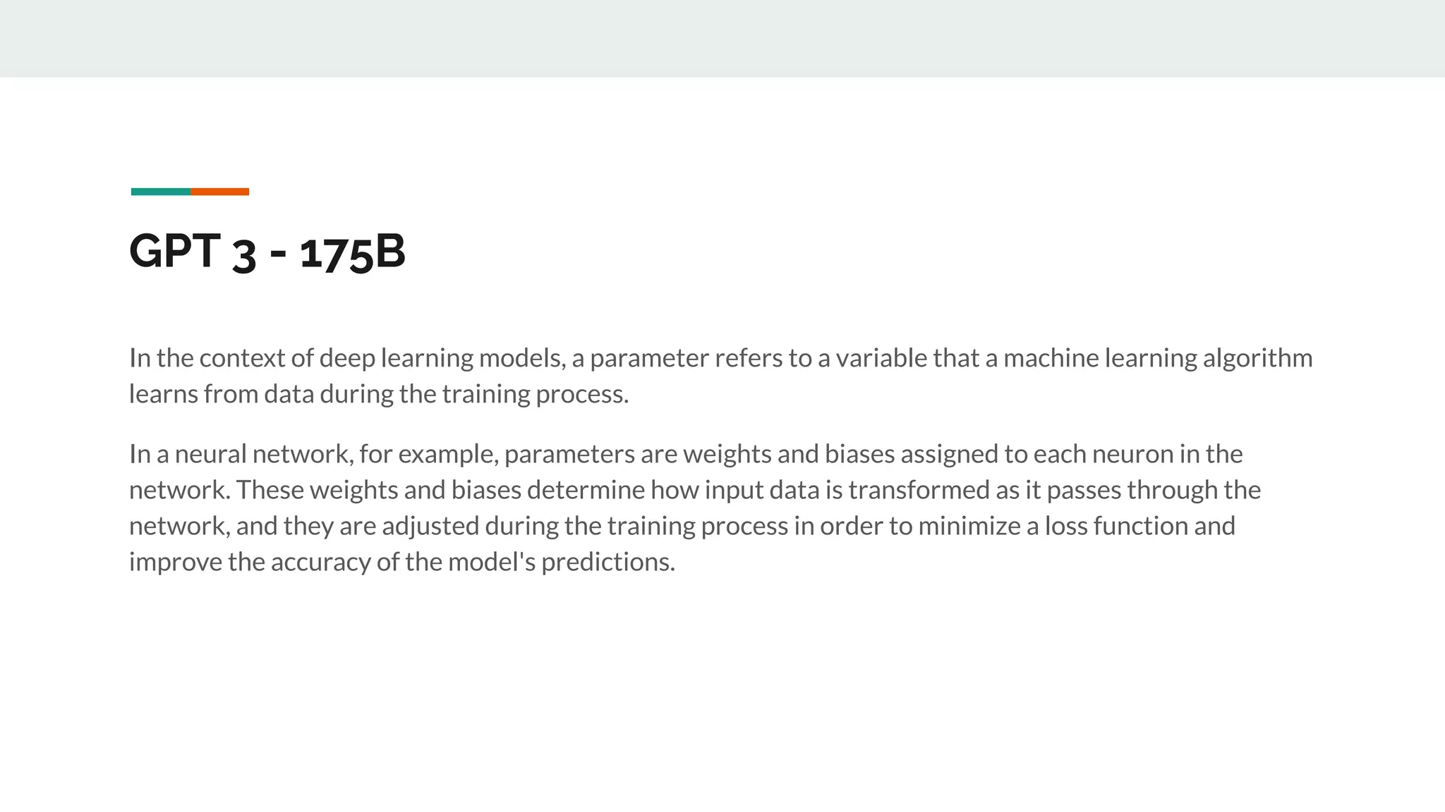 GPT 3 - 175B
In the context of deep learning models, a parameter refers to a variable that a machine learning algorithm
learns from data during the training process.
In a neural network, for example, parameters are weights and biases assigned to each neuron in the
network. These weights and biases determine how input data is transformed as it passes through the
network, and they are adjusted during the training process in order to minimize a loss function and
improve the accuracy of the model's predictions.
 