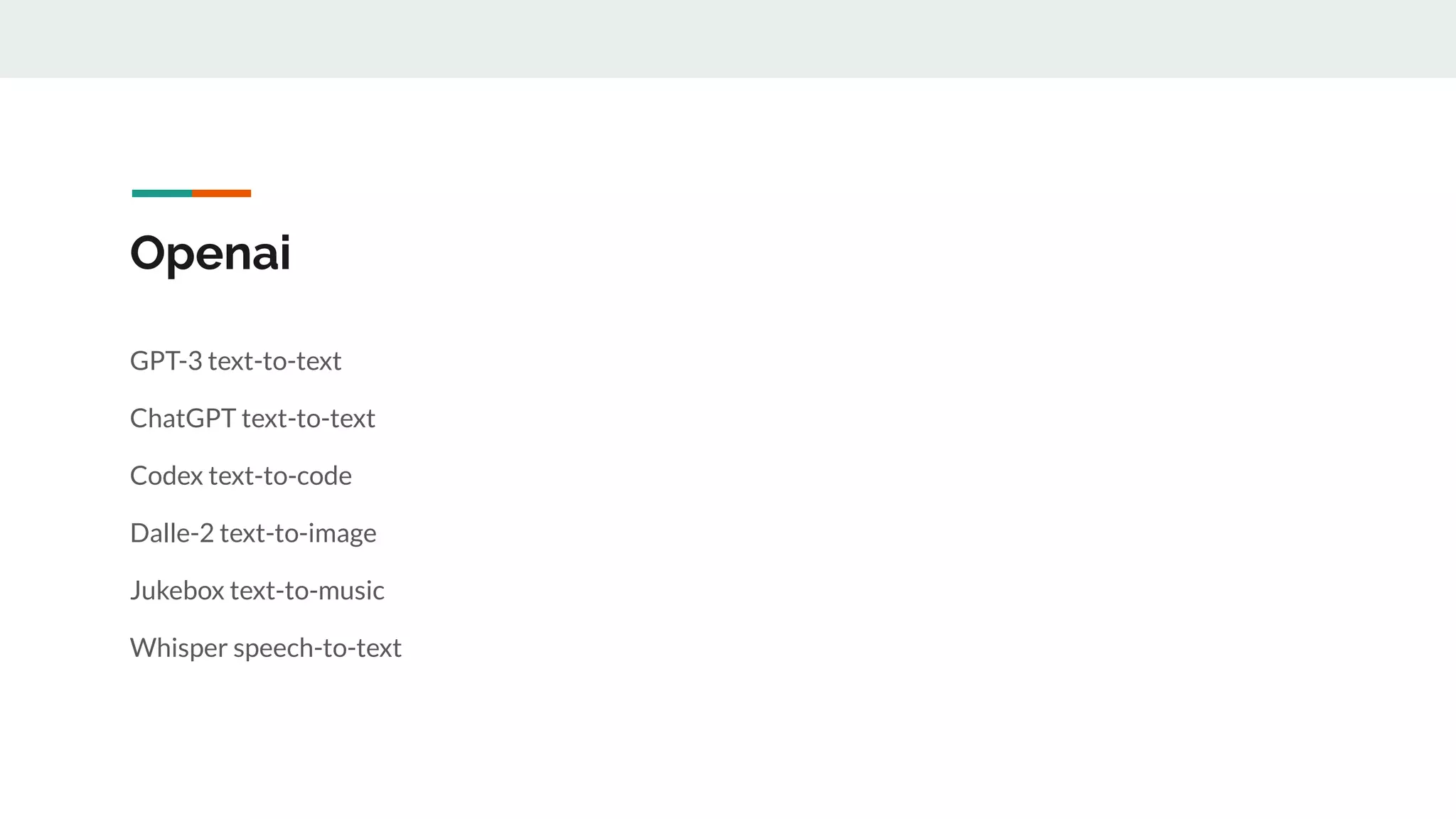 Openai
GPT-3 text-to-text
ChatGPT text-to-text
Codex text-to-code
Dalle-2 text-to-image
Jukebox text-to-music
Whisper speech-to-text
 