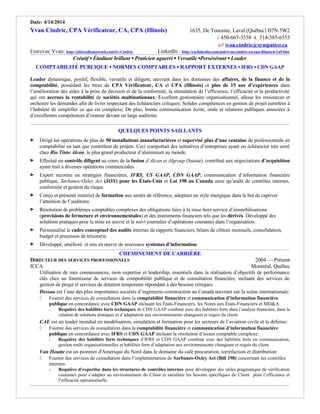 Date: 4/14/2014
Yvan Cindric, CPA Vérificateur, CA, CPA (Illinois) 1635, De Touraine, Laval (Québec) H7N 5W2
 450-667-3538  514-585-6553
 ivan.cindric@sympatico.ca
Entrevue Yvan: http://eliteradionetwork.com/Iv-Cindric LinkedIn : http://ca.linkedin.com/pub/ivan-cindric-ca-cpa-illinois/6/1a5/b6a
Créatif ▪ Étudiant brillant ▪ Praticien aguerri ▪ Versatile ▪Persévérant ▪ Leader
COMPTABILITÉ PUBLIQUE ▪ NORMES COMPTABLES ▪ RAPPORT EXTERNES ▪ IFRS ▪ CDN GAAP
Leader dynamique, positif, flexible, versatile et diligent, œuvrant dans les domaines des affaires, de la finance et de la
comptabilité, possédant les titres de CPA Vérificateur, CA et CPA (Illinois) et plus de 15 ans d’expériences dans
l’amélioration des aides à la prise de décision et de la conformité, la stimulation de l’efficience, l’efficacité et la productivité
qui ont accrues la rentabilité de sociétés multinationaux; Excellent gestionnaire organisationnel, alloue les ressources et
orchestre les demandes afin de livrer respectant des échéanciers critiques; Solides compétences en gestion de projet jumelées à
l’habileté de simplifier ce qui est complexe; De plus, bonne communication écrite, orale et relations publiques associées à
d’excellentes compétences d’orateur devant un large auditoire.
QUELQUES POINTS SAILLANTS
 Dirigé les opérations de plus de 50 installations manufacturières et supervisé plus d’une centaine de professionnels en
comptabilité en tant que contrôleur de projets. Ceci comportait des initiatives d’entreprises ayant un échéancier très serré
chez Rio Tinto Alcan, le plus grand producteur d’aluminium au monde.
 Effectué un contrôle diligent au cours de la fusion d’Alcan et Algroup (Suisse), contribué aux négociations d’acquisition
ayant trait à diverses opérations commerciales.
 Expert reconnu en stratégies financières, IFRS, US GAAP, CDN GAAP, communication d’information financière
publique, Sarbanes-Oxley Act (SOX) pour les États-Unis et Loi 198 au Canada ainsi qu’audit de contrôles internes,
conformité et gestion du risque.
 Conçu et présenté matériel de formation aux unités de référence, adoptant un style énergique dans le but de captiver
l’attention de l’auditoire.
 Résolution de problèmes comptables complexes des obligations liées à la mise hors service d’immobilisations
(provisions de fermeture et environnementales) et des instruments financiers tels que les dérivés. Développé des
solutions pratiques pour la mise en œuvre et le suivi journalier d’opérations courantes dans l’organisation.
 Personnalisé le cadre conceptuel des audits internes de rapports financiers, bilans de clôture mensuels, consolidation,
budget et processus de trésorerie.
 Développé, amélioré et mis en œuvre de nouveaux systèmes d’information.
CHEMINEMENT DE CARRIÈRE
DIRECTEUR DES SERVICES PROFESSIONNELS 2004 — Présent
ICCA Montréal, Québec
Utilisation de mes connaissances, mon expertise et leadership, essentiels dans la réalisation d’objectifs de performance
clés chez un fournisseur de services de comptabilité publique et de consultation financière, incluant des services de
gestion de projet et services de dotation temporaire répondant à des besoins critiques:
Dessau est l’une des plus importantes sociétés d’ingénierie-construction au Canada œuvrant sur la scène internationale:
 Fournir des services de consultation dans la comptabilité financière et communication d’information financière
publique en concordance avec CDN GAAP incluant les États-Financiers, les Notes aux États-Financiers et MD&A:
- Requière des habilités forts techniques de CDN GAAP combiné avec des habilités forts dans l’analyse financière, dans la
création de solutions pratiques et d’adaptation aux environnements changeant et requis du client.
CAE est un leader mondial en modélisation, simulation et formation pour les secteurs de l’aviation civile et la défense:
 Fournir des services de consultation dans la comptabilité financière et communication d’information financière
publique en concordance avec IFRS et CDN GAAP incluant la résolution d’issues comptable complexe:
- Requière des habilités forts techniques d’IFRS et CDN GAAP combiné avec des habilités forts en communication,
gestion multi organisationnelles et habilités forts d’adaptation aux environnements changeant et requis du client.
Van Houtte est un pionnier d'Amérique du Nord dans le domaine du café procuration, torréfaction et distribution:
 Fournir des services de consultation dans l’implémentation de Sarbanes-Oxley Act (Bill 198) concernant les contrôles
internes:
- Requière d’expertise dans les structures de contrôles internes pour développer des utiles pragmatique de vérification
coutumes pour s’adapter au environnement du Client et satisfaire les besoins spécifiques du Client pour l’efficience et
l’efficacité opérationnelle.
 