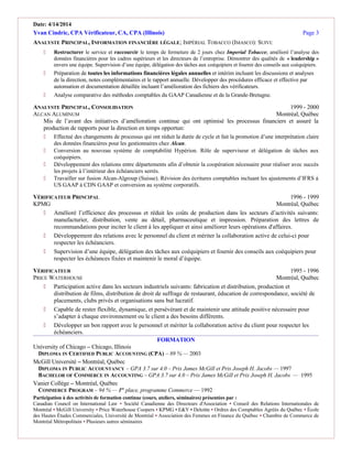 Date: 4/14/2014
Yvan Cindric, CPA Vérificateur, CA, CPA (Illinois) Page 3
ANALYSTE PRINCIPAL, INFORMATION FINANCIÈRE LÉGALE; IMPÉRIAL TOBACCO (IMASCO): SUIVI:
 Restructurer le service et raccourcir le temps de fermeture de 2 jours chez Imperial Tobacco; amélioré l’analyse des
données financières pour les cadres supérieurs et les directeurs de l’entreprise. Démontrer des qualités de « leadership »
envers une équipe. Supervision d’une équipe, délégation des tâches aux coéquipiers et fournir des conseils aux coéquipiers.
 Préparation de toutes les informations financières légales annuelles et intérim incluant les discussions et analyses
de la direction, notes complémentaires et le rapport annuelle. Développer des procédures efficace et effective par
automation et documentation détaillée incluant l’amélioration des fichiers des vérificateurs.
 Analyse comparative des méthodes comptables du GAAP Canadienne et de la Grande-Bretagne.
ANALYSTE PRINCIPAL, CONSOLIDATION 1999 - 2000
ALCAN ALUMINUM Montréal, Québec
Mis de l’avant des initiatives d’amélioration continue qui ont optimisé les processus financiers et assuré la
production de rapports pour la direction en temps opportun:
 Effectué des changements de processus qui ont réduit la durée de cycle et fait la promotion d’une interprétation claire
des données financières pour les gestionnaires chez Alcan.
 Conversion au nouveau système de comptabilité Hypérion. Rôle de superviseur et délégation de tâches aux
coéquipiers.
 Développement des relations entre départements afin d’obtenir la coopération nécessaire pour réaliser avec succès
les projets à l’intérieur des échéanciers serrés.
 Travailler sur fusion Alcan-Algroup (Suisse). Révision des écritures comptables incluant les ajustements d’IFRS à
US GAAP à CDN GAAP et conversion au système corporatifs.
VÉRIFICATEUR PRINCIPAL 1996 - 1999
KPMG Montréal, Québec
 Amélioré l’efficience des processus et réduit les coûts de production dans les secteurs d’activités suivants:
manufacturier, distribution, vente au détail, pharmaceutique et impression. Préparation des lettres de
recommandations pour inciter le client à les appliquer et ainsi améliorer leurs opérations d'affaires.
 Développement des relations avec le personnel du client et mériter la collaboration active de celui-ci pour
respecter les échéanciers.
 Supervision d’une équipe, délégation des tâches aux coéquipiers et fournir des conseils aux coéquipiers pour
respecter les échéances fixées et maintenir le moral d’équipe.
VÉRIFICATEUR 1995 - 1996
PRICE WATERHOUSE Montréal, Québec
 Participation active dans les secteurs industriels suivants: fabrication et distribution, production et
distribution de films, distribution de droit de suffrage de restaurant, éducation de correspondance, société de
placements, clubs privés et organisations sans but lucratif.
 Capable de rester flexible, dynamique, et persévérant et de maintenir une attitude positive nécessaire pour
s’adapter à chaque environnement ou le client a des besoins différents.
 Développer un bon rapport avec le personnel et mériter la collaboration active du client pour respecter les
échéanciers.
FORMATION
University of Chicago – Chicago, Illinois
DIPLOMA IN CERTIFIED PUBLIC ACCOUNTING (CPA) – 89 % — 2003
McGill Université – Montréal, Québec
DIPLOMA IN PUBLIC ACCOUNTANCY – GPA 3.7 sur 4.0 – Prix James McGill et Prix Joseph H. Jacobs — 1997
BACHELOR OF COMMERCE IN ACCOUNTING – GPA 3.7 sur 4.0 – Prix James McGill et Prix Joseph H. Jacobs — 1995
Vanier Collège – Montréal, Québec
COMMERCE PROGRAM – 94 % — 1re
place, programme Commerce — 1992
Participation à des activités de formation continue (cours, ateliers, séminaires) présentées par :
Canadian Council on International Law ▪ Société Canadienne des Directeurs d'Association ▪ Conseil des Relations Internationales de
Montréal ▪ McGill University ▪ Price Waterhouse Coopers ▪ KPMG ▪ E&Y ▪ Deloitte ▪ Ordres des Comptables Agréés du Québec ▪ École
des Hautes Études Commerciales, Université de Montréal ▪ Association des Femmes en Finance du Québec ▪ Chambre de Commerce de
Montréal Métropolitain ▪ Plusieurs autres séminaires
 