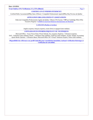 Date: 4/14/2014
Yvan Cindric, CPA Vérificateur, CA, CPA (Illinois) Page 4
CERTIFICATS ET PERMIS D’EXERCICE
Certified Public Accountant (CPA), State of Illinois ▪ Comptable Professionnels Agréé (CPA, CA), Province de Québec
AFFILIATION ORGANISATIONS ET ASSOCIATIONS
Ordre des Comptables Professionnels Agréés du Québec ▪ Illinois CPA Society ▪ VIP sur Cambridge Who's Who
Executive Registry ▪ CORIM (Conseil des Relations Internationales de Montréal)
LANGUES (Parlées et écrites)
Anglais (experte), français (experte), croate (forts) et espagnol (inter médiate)
CONNAISSANCES INFORMATIQUES ET/ OU TECHNIQUES
Microsoft Office – Excel, Power Point, Word, Outlook, Etc. (experte), Hypérion - Utilisateur (experte),
SAP – Utilisateur (inter médiate), Oracle – Utilisateur (inter médiate), TurboTax (inter médiate), Accpac/ Simply Accounting/
Quick Books/ Quicken – Utilisateur (Base), Microsoft Office 365 “iCloud” Solutions (Expert), Autres (inter médiate)
Disponibilité des références sur profil LinkedIn pour consultation immédiate, incluant vérification historique et
vérification de solvabilité.
 